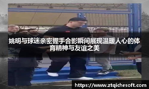 姚明与球迷亲密握手合影瞬间展现温暖人心的体育精神与友谊之美